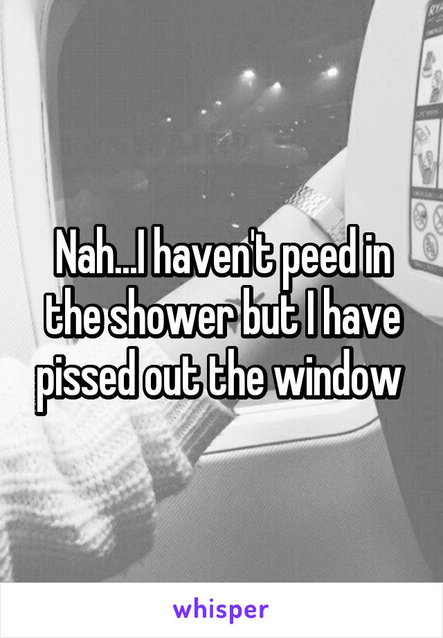 Nah...I haven't peed in the shower but I have pissed out the window 