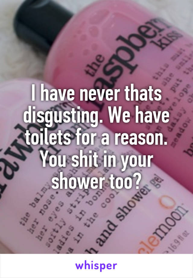 I have never thats disgusting. We have toilets for a reason. You shit in your shower too?