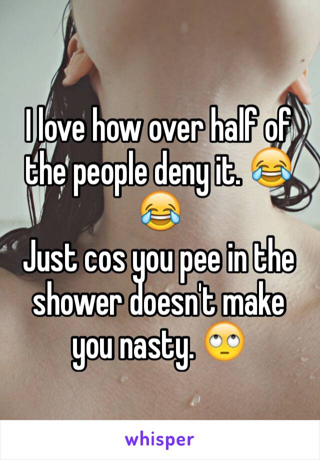 I love how over half of the people deny it. 😂😂
Just cos you pee in the shower doesn't make you nasty. 🙄