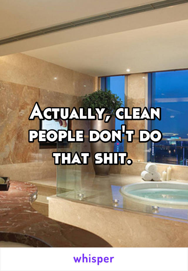 Actually, clean people don't do that shit. 