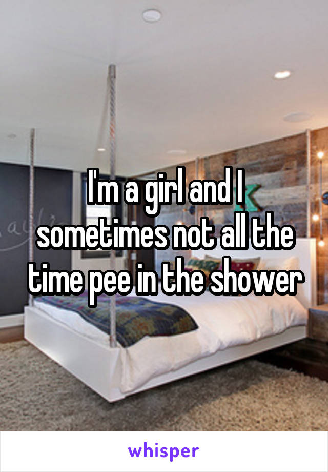 I'm a girl and I sometimes not all the time pee in the shower