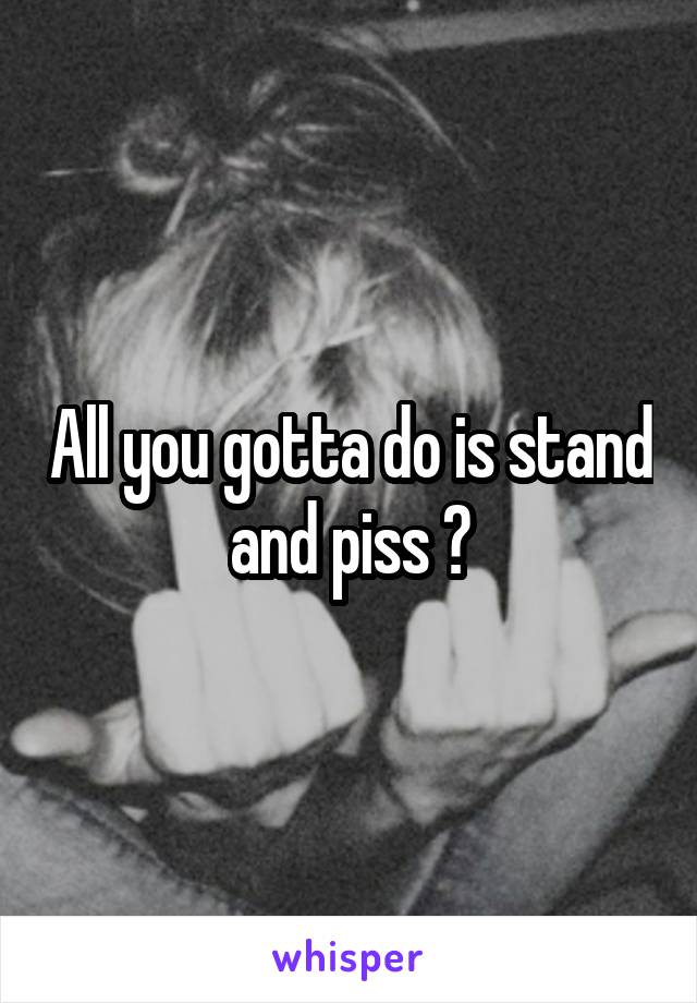 All you gotta do is stand and piss 😏