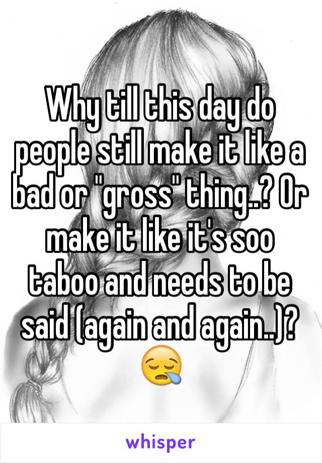 Why till this day do people still make it like a bad or "gross" thing..? Or make it like it's soo taboo and needs to be said (again and again..)? 😪