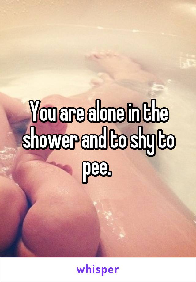 You are alone in the shower and to shy to pee. 