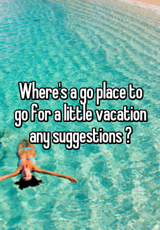 where-s-a-go-place-to-go-for-a-little-vacation-any-suggestions