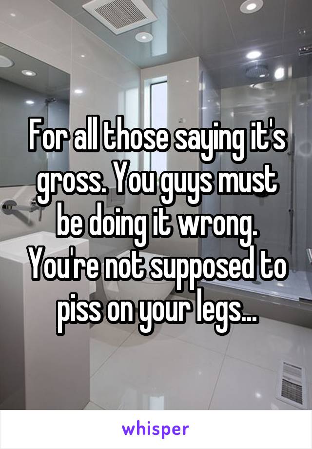 For all those saying it's gross. You guys must be doing it wrong. You're not supposed to piss on your legs...