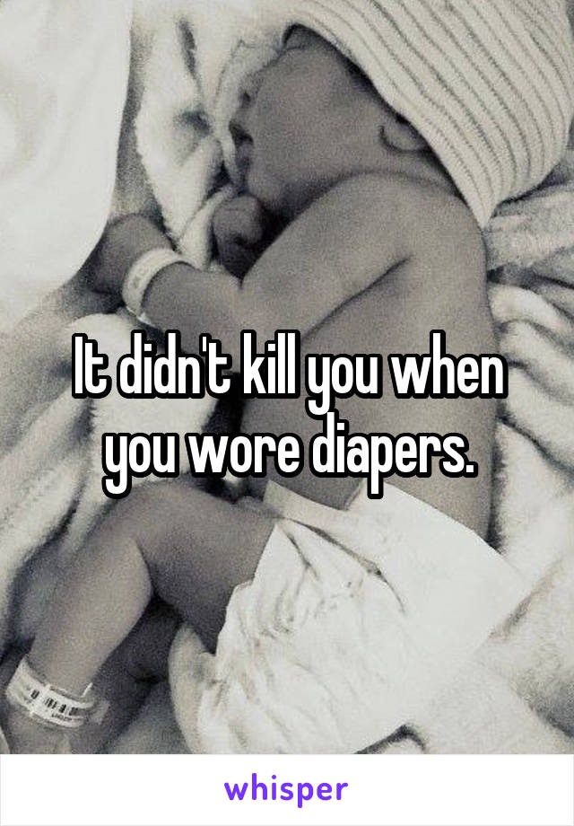 It didn't kill you when you wore diapers.