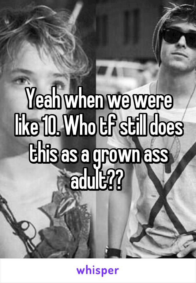 Yeah when we were like 10. Who tf still does this as a grown ass adult?? 