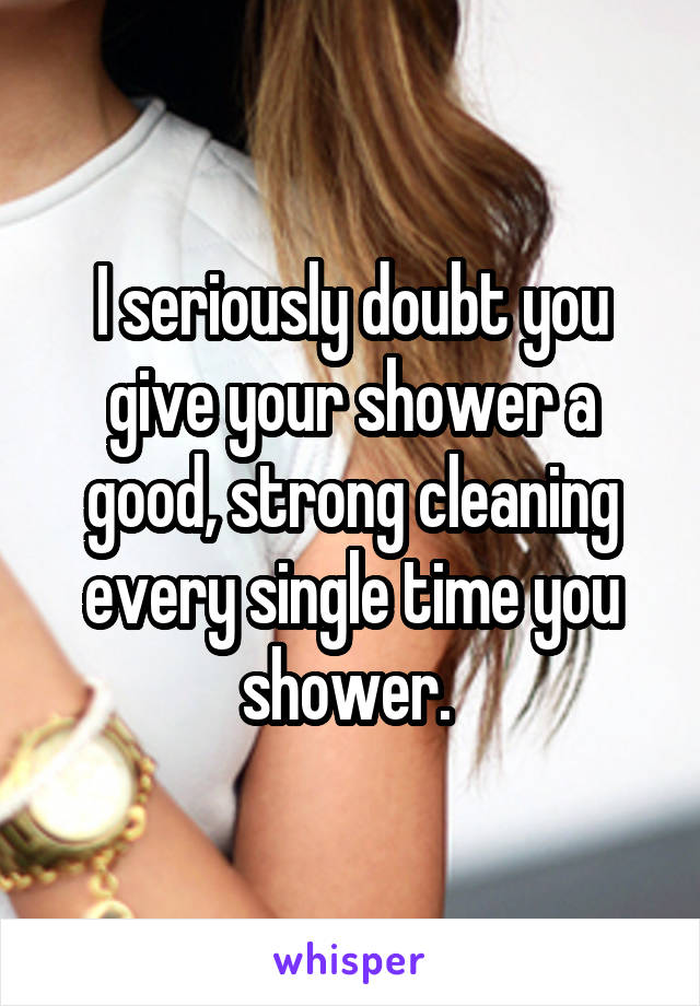 I seriously doubt you give your shower a good, strong cleaning every single time you shower. 