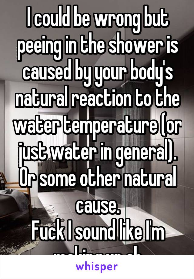 I could be wrong but peeing in the shower is caused by your body's natural reaction to the water temperature (or just water in general). Or some other natural cause.
Fuck I sound like I'm making up sh