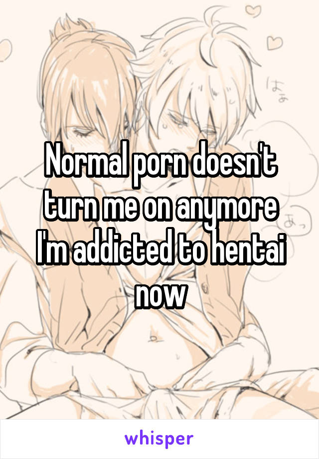 Normal porn doesn't turn me on anymore
I'm addicted to hentai now