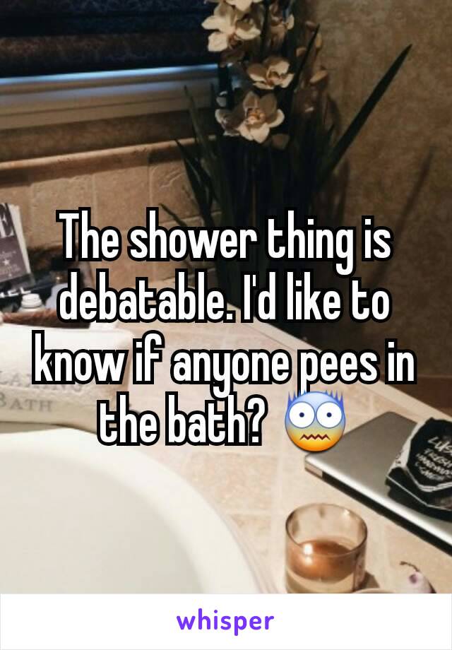 The shower thing is debatable. I'd like to know if anyone pees in the bath? 😨