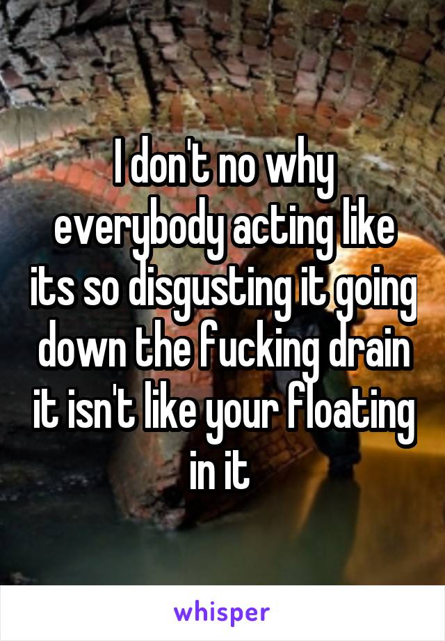 I don't no why everybody acting like its so disgusting it going down the fucking drain it isn't like your floating in it 