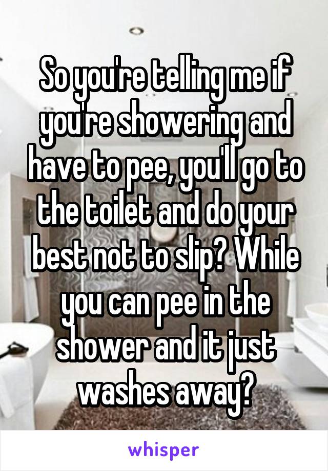 So you're telling me if you're showering and have to pee, you'll go to the toilet and do your best not to slip? While you can pee in the shower and it just washes away?