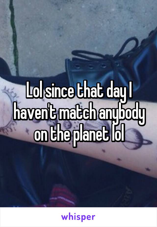 Lol since that day I haven't match anybody on the planet lol