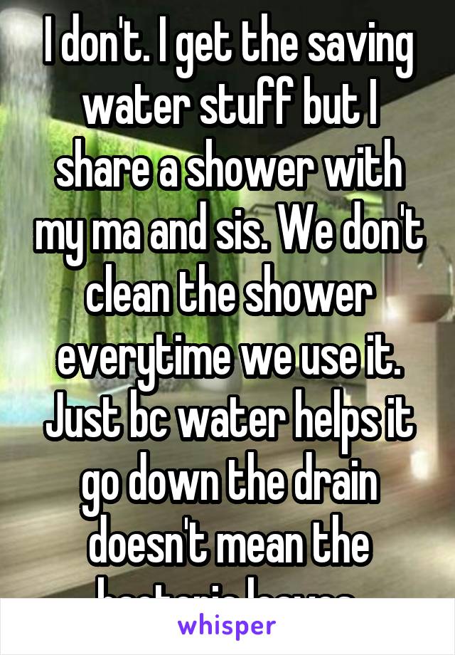 I don't. I get the saving water stuff but I share a shower with my ma and sis. We don't clean the shower everytime we use it. Just bc water helps it go down the drain doesn't mean the bacteria leaves.