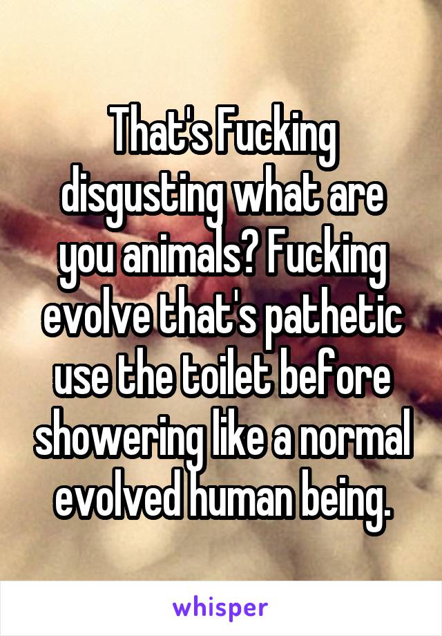 That's Fucking disgusting what are you animals? Fucking evolve that's pathetic use the toilet before showering like a normal evolved human being.