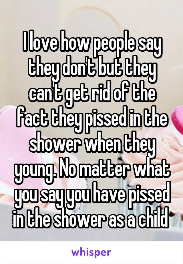 I love how people say they don't but they can't get rid of the fact they pissed in the shower when they young. No matter what you say you have pissed in the shower as a child 