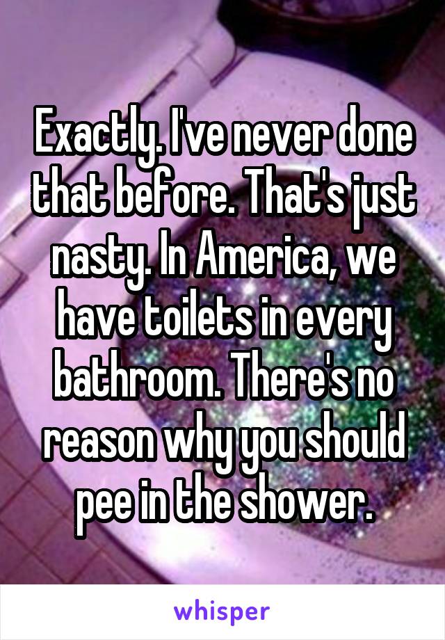 Exactly. I've never done that before. That's just nasty. In America, we have toilets in every bathroom. There's no reason why you should pee in the shower.