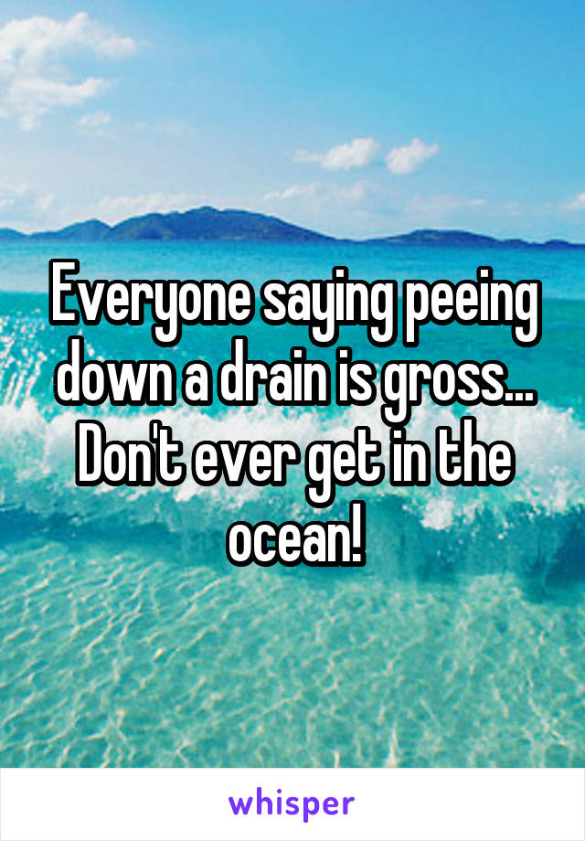 Everyone saying peeing down a drain is gross...
Don't ever get in the ocean!