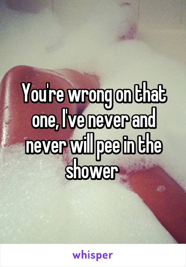 You're wrong on that one, I've never and never will pee in the shower 