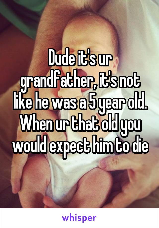 Dude it's ur grandfather, it's not like he was a 5 year old. When ur that old you would expect him to die 