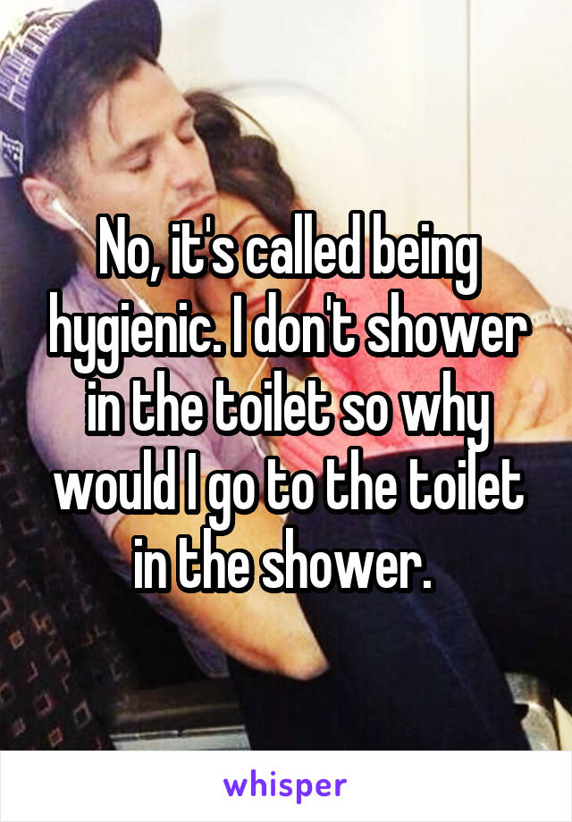 No, it's called being hygienic. I don't shower in the toilet so why would I go to the toilet in the shower. 