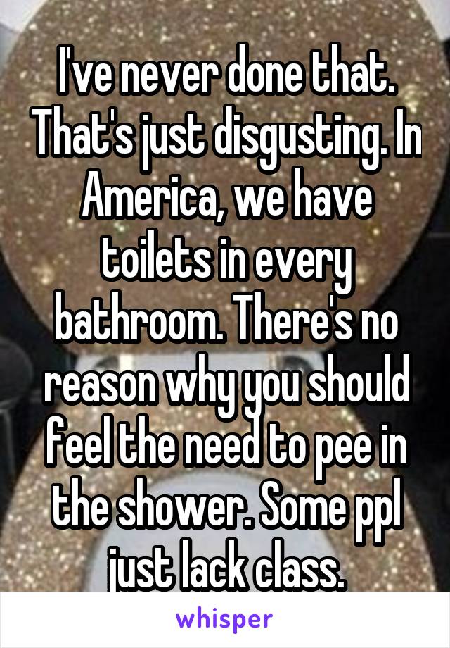 I've never done that. That's just disgusting. In America, we have toilets in every bathroom. There's no reason why you should feel the need to pee in the shower. Some ppl just lack class.