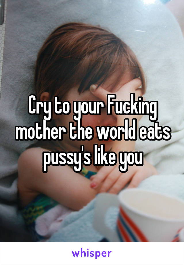 Cry to your Fucking mother the world eats pussy's like you