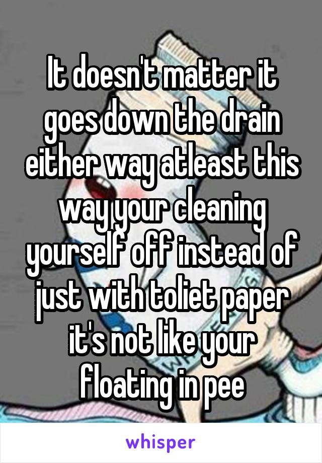 It doesn't matter it goes down the drain either way atleast this way your cleaning yourself off instead of just with toliet paper it's not like your floating in pee