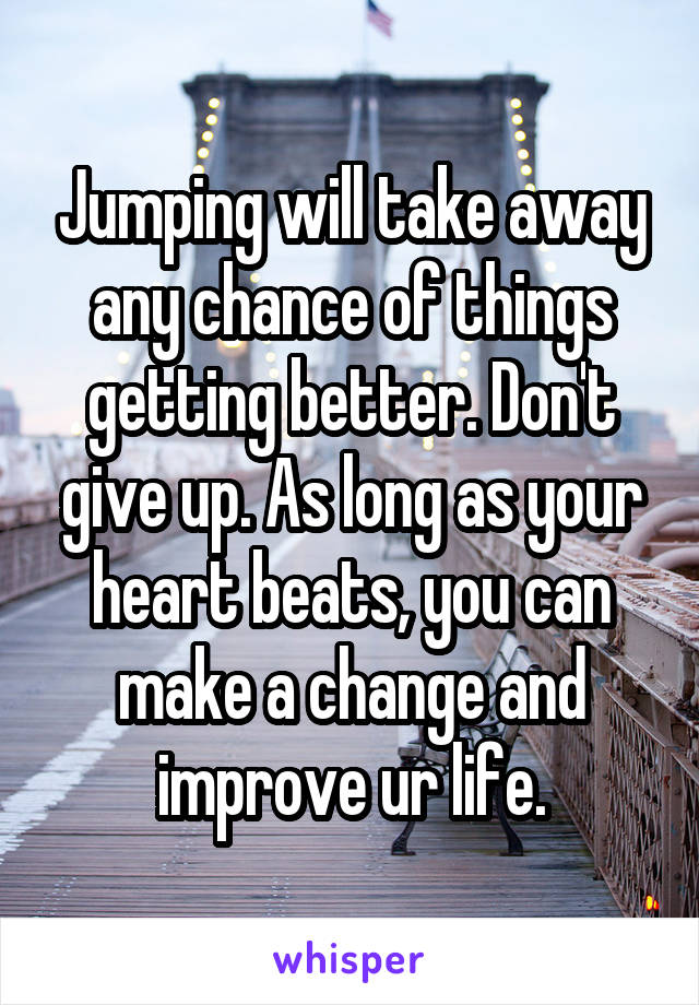 Jumping will take away any chance of things getting better. Don't give up. As long as your heart beats, you can make a change and improve ur life.