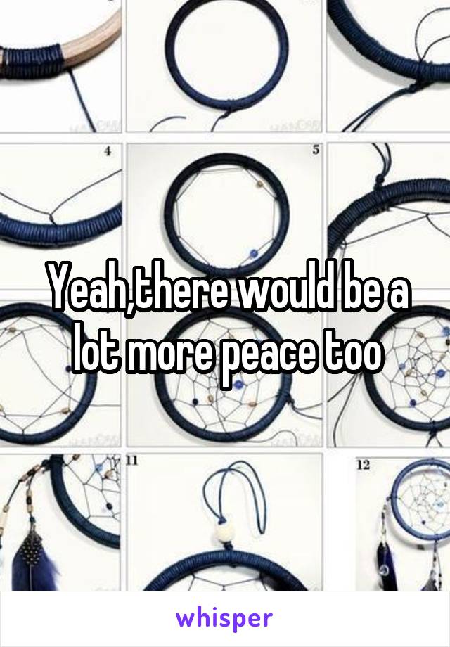 Yeah,there would be a lot more peace too