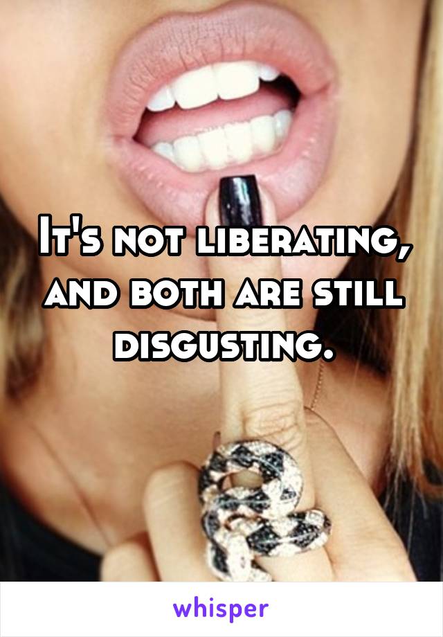 It's not liberating, and both are still disgusting.
