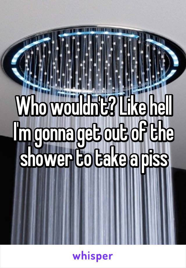 Who wouldn't? Like hell I'm gonna get out of the shower to take a piss