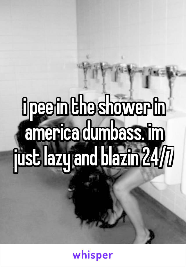 i pee in the shower in america dumbass. im just lazy and blazin 24/7