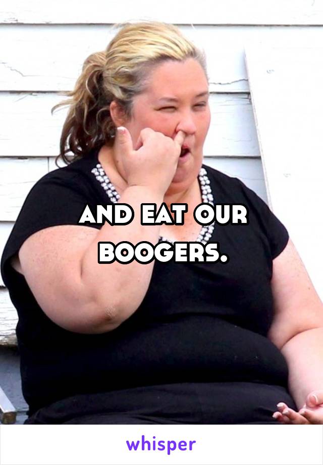 and eat our boogers.