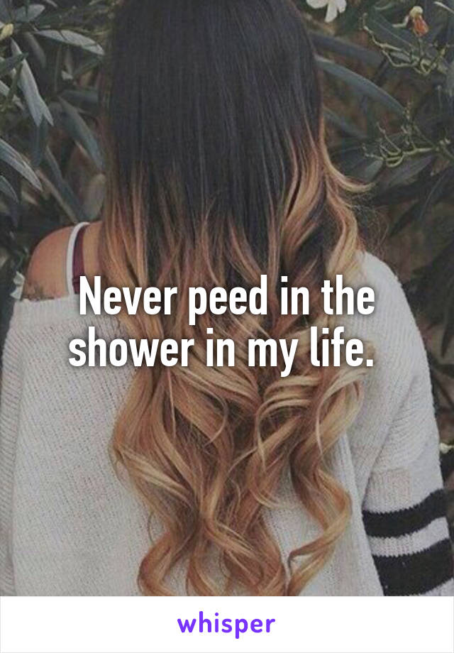 Never peed in the shower in my life. 