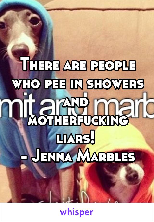 There are people who pee in showers and  motherfucking liars! 
- Jenna Marbles