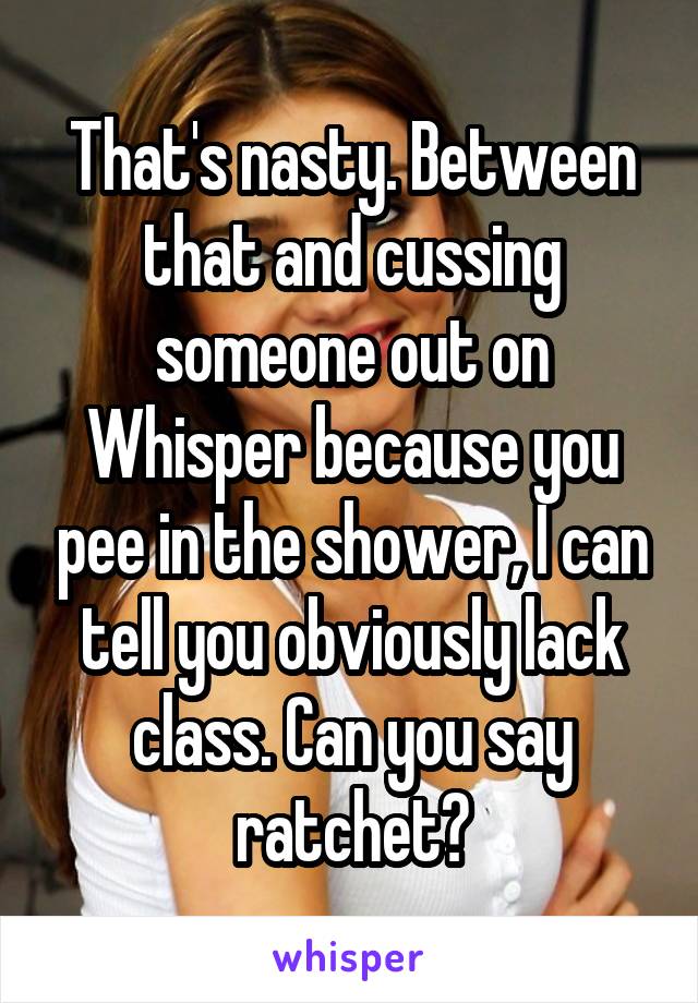 That's nasty. Between that and cussing someone out on Whisper because you pee in the shower, I can tell you obviously lack class. Can you say ratchet?