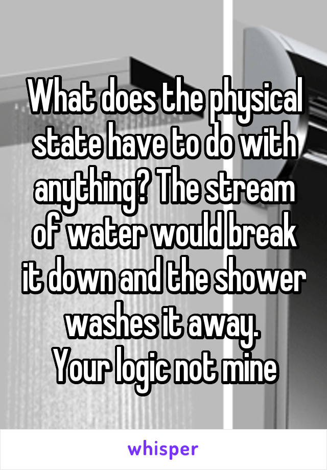 What does the physical state have to do with anything? The stream of water would break it down and the shower washes it away. 
Your logic not mine