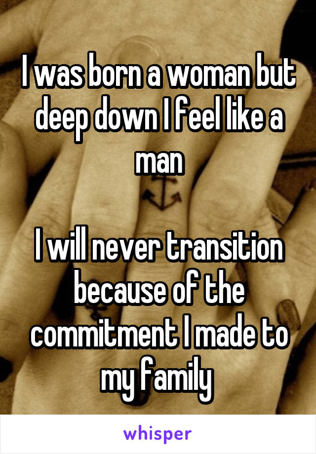 I was born a woman but deep down I feel like a man

I will never transition because of the commitment I made to my family 