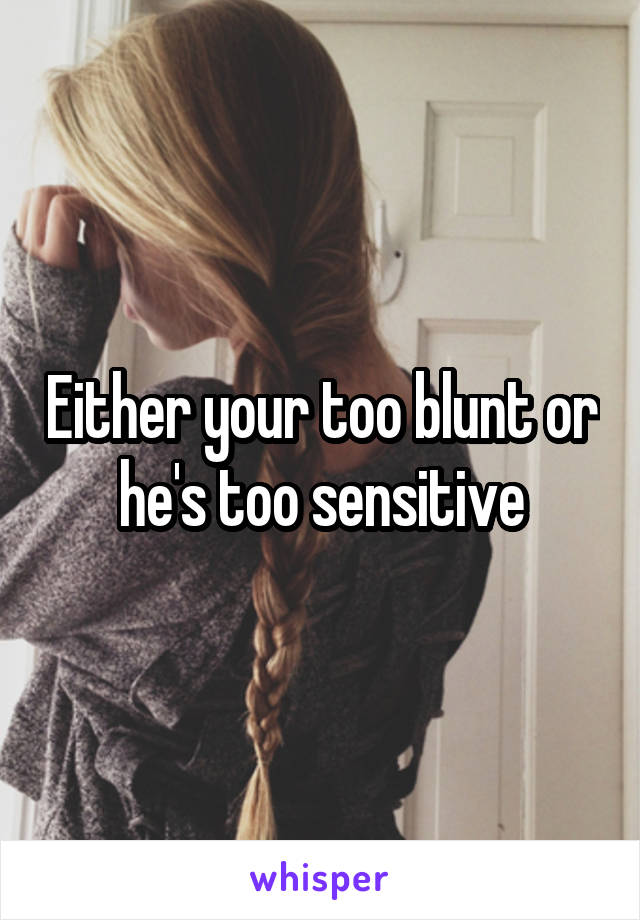 Either your too blunt or he's too sensitive