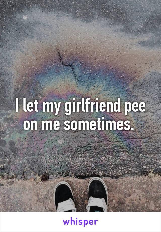 I let my girlfriend pee on me sometimes. 