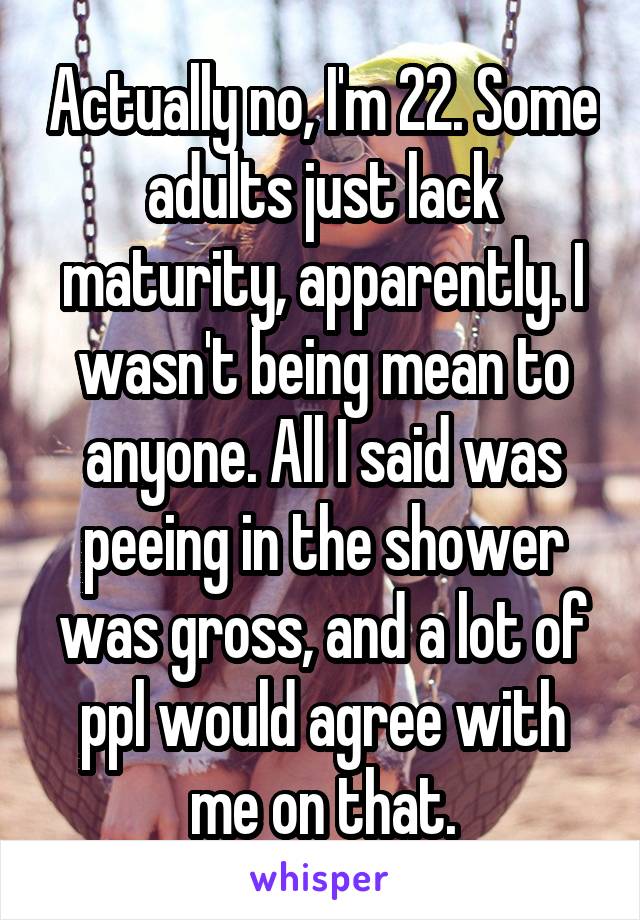 Actually no, I'm 22. Some adults just lack maturity, apparently. I wasn't being mean to anyone. All I said was peeing in the shower was gross, and a lot of ppl would agree with me on that.