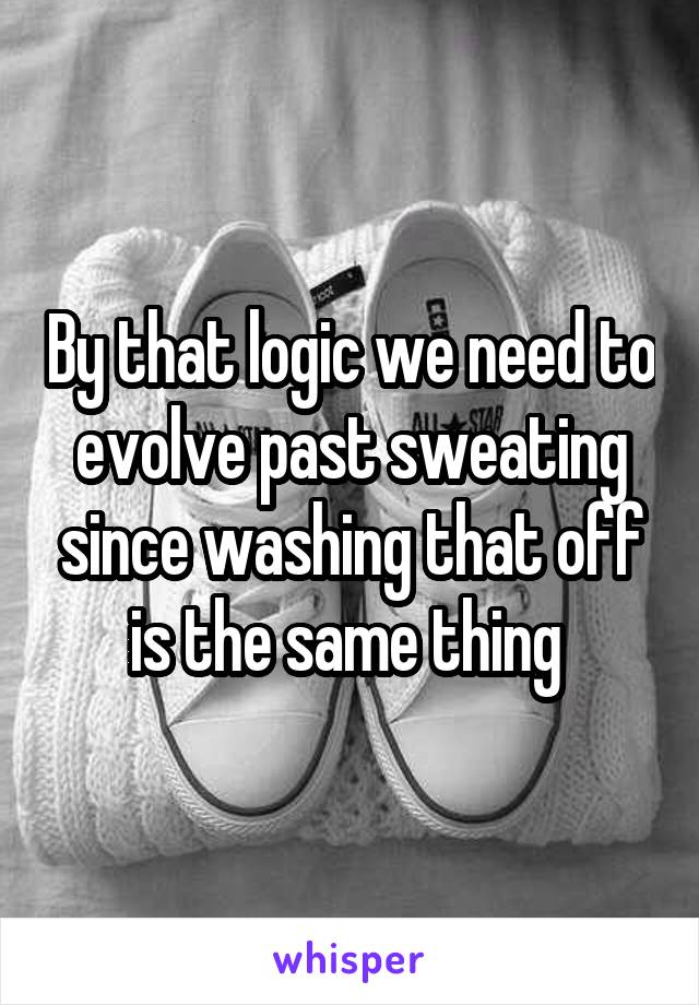 By that logic we need to evolve past sweating since washing that off is the same thing 