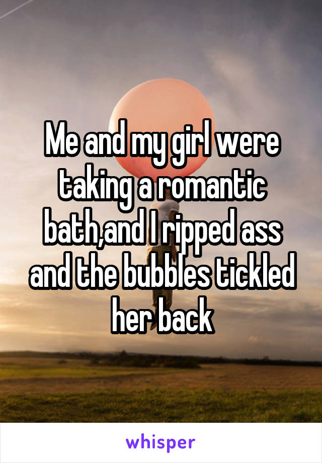 Me and my girl were taking a romantic bath,and I ripped ass and the bubbles tickled her back