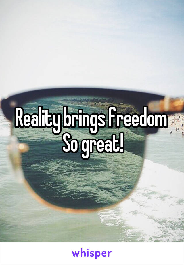 Reality brings freedom 
So great!