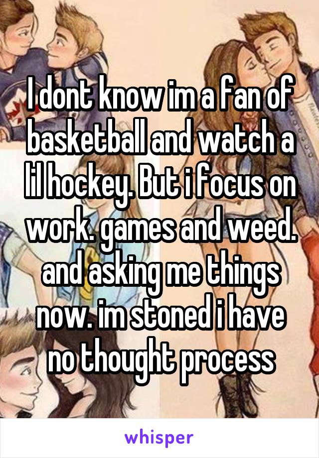 I dont know im a fan of basketball and watch a lil hockey. But i focus on work. games and weed. and asking me things now. im stoned i have no thought process