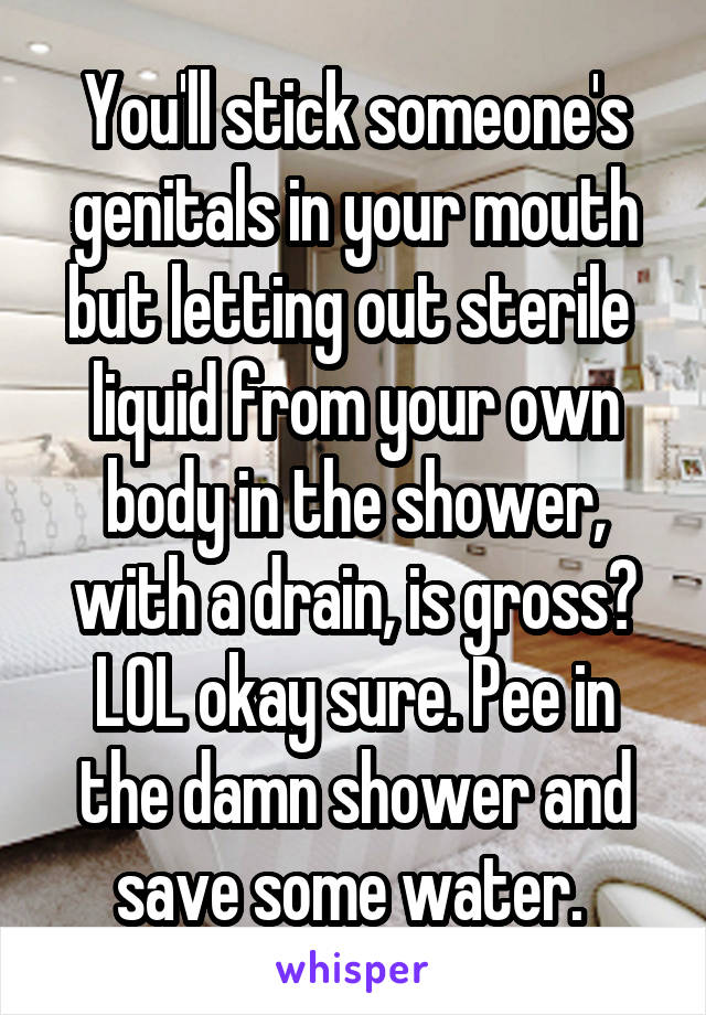 You'll stick someone's genitals in your mouth but letting out sterile  liquid from your own body in the shower, with a drain, is gross? LOL okay sure. Pee in the damn shower and save some water. 