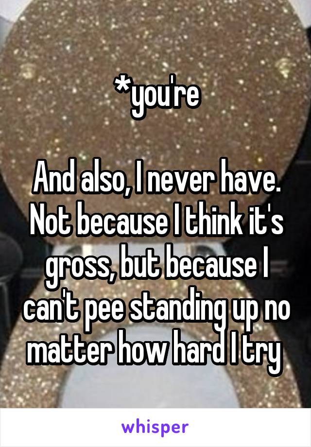 *you're

And also, I never have. Not because I think it's gross, but because I can't pee standing up no matter how hard I try 